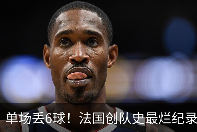单场丢6球！法国创队史最烂纪录 德尚为告别战溃败揽责