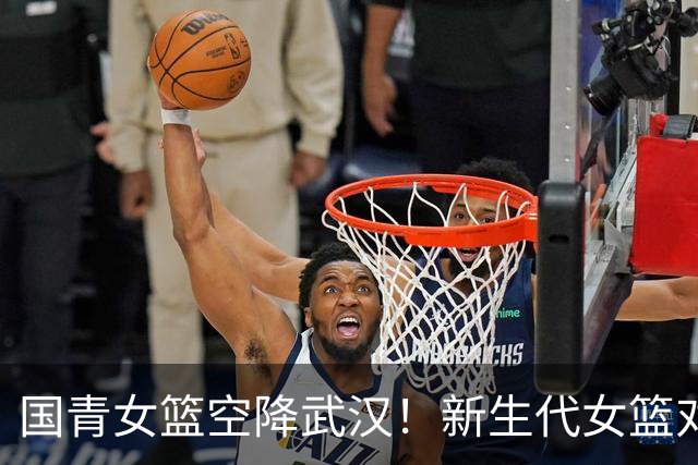 国青女篮空降武汉！新生代女篮对决来袭！