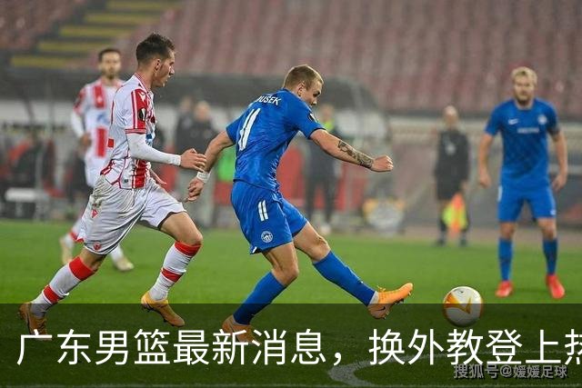 广东男篮最新消息，换外教登上热搜 胡明轩回应网暴 U21奖项大丰收