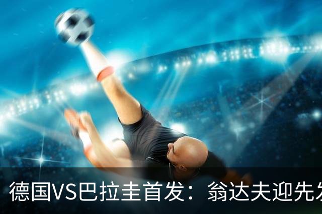 德国VS巴拉圭首发：翁达夫迎先发 哈弗茨配维尔茨萨内
