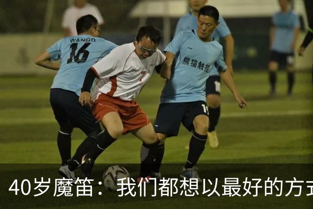 40岁魔笛：我们都想以最好的方式结束生涯 做梦都不敢想能踢5届